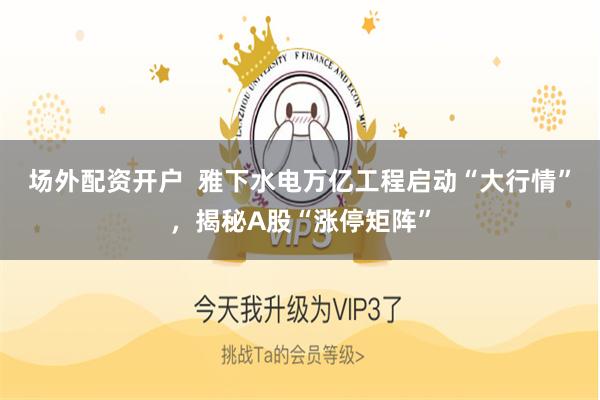 场外配资开户  雅下水电万亿工程启动“大行情”，揭秘A股“涨停矩阵”