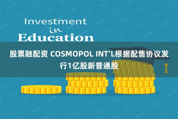 股票融配资 COSMOPOL INT‘L根据配售协议发行1亿股新普通股