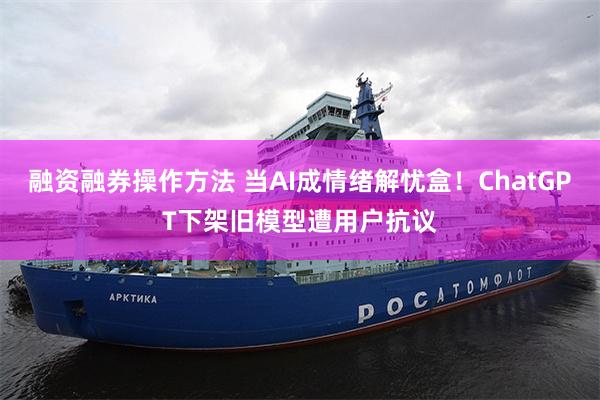 融资融券操作方法 当AI成情绪解忧盒！ChatGPT下架旧模型遭用户抗议