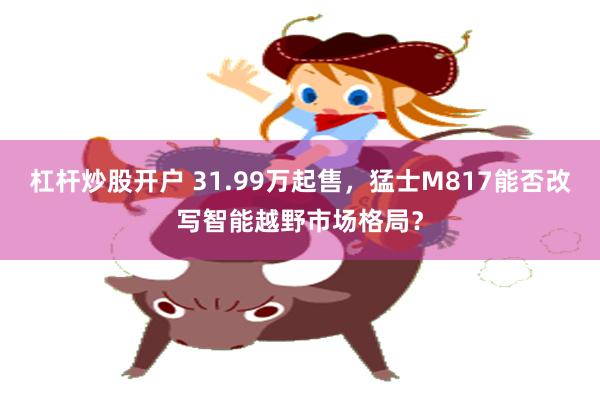 杠杆炒股开户 31.99万起售，猛士M817能否改写智能越野市场格局？