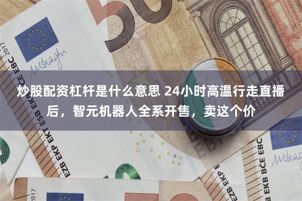 炒股配资杠杆是什么意思 24小时高温行走直播后，智元机器人全系开售，卖这个价