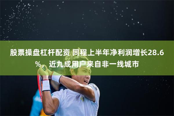 股票操盘杠杆配资 同程上半年净利润增长28.6%，近九成用户来自非一线城市