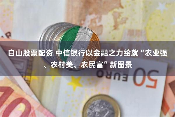 白山股票配资 中信银行以金融之力绘就“农业强、农村美、农民富”新图景