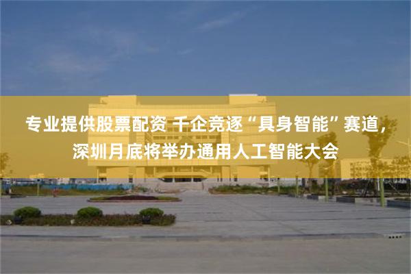 专业提供股票配资 千企竞逐“具身智能”赛道，深圳月底将举办通用人工智能大会