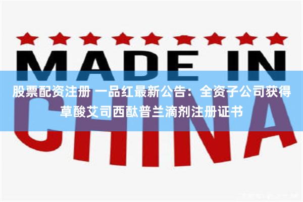 股票配资注册 一品红最新公告：全资子公司获得草酸艾司西酞普兰滴剂注册证书