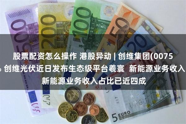 股票配资怎么操作 港股异动 | 创维集团(00751)收涨逾34% 创维光伏近日发布生态级平台羲寰  新能源业务收入占比已近四成