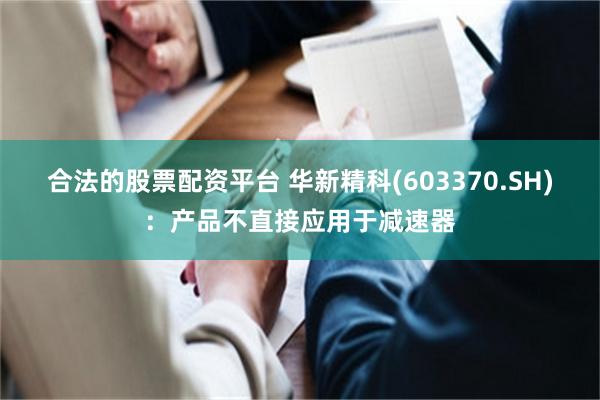 合法的股票配资平台 华新精科(603370.SH)：产品不直接应用于减速器