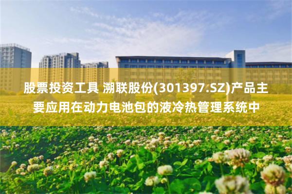 股票投资工具 溯联股份(301397.SZ)产品主要应用在动力电池包的液冷热管理系统中