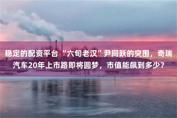 稳定的配资平台 “六旬老汉”尹同跃的突围，奇瑞汽车20年上市路即将圆梦，市值能飙到多少？