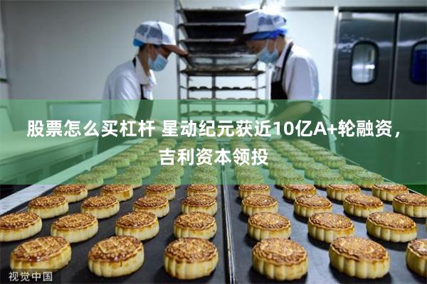 股票怎么买杠杆 星动纪元获近10亿A+轮融资，吉利资本领投