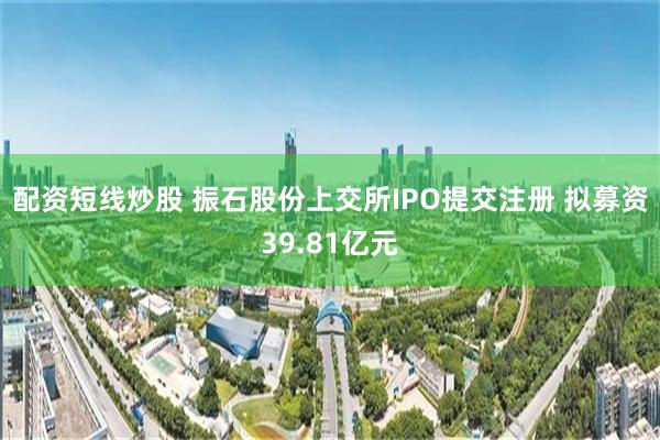 配资短线炒股 振石股份上交所IPO提交注册 拟募资39.81亿元