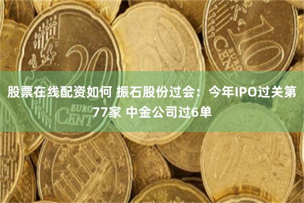 股票在线配资如何 振石股份过会：今年IPO过关第77家 中金公司过6单