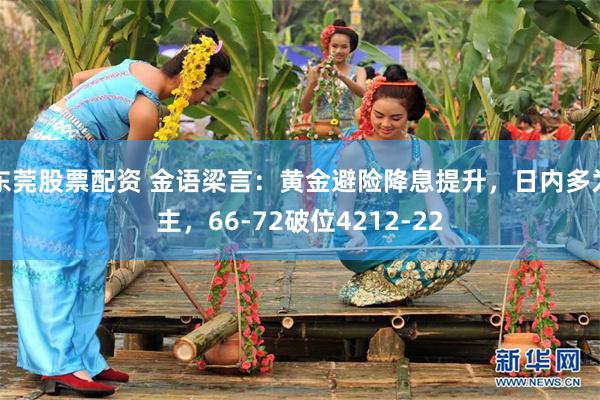 东莞股票配资 金语梁言：黄金避险降息提升，日内多为主，66-72破位4212-22