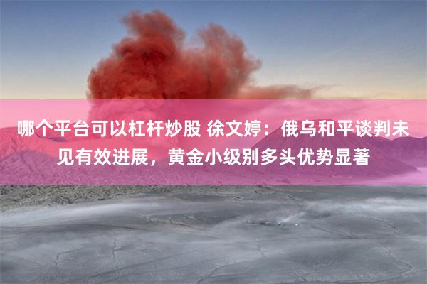 哪个平台可以杠杆炒股 徐文婷：俄乌和平谈判未见有效进展，黄金小级别多头优势显著
