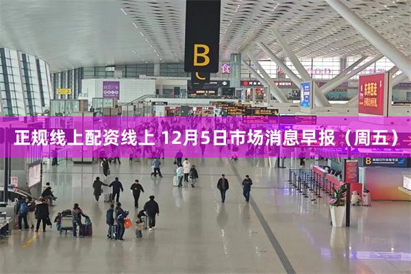 正规线上配资线上 12月5日市场消息早报（周五）