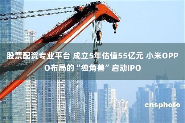 股票配资专业平台 成立5年估值55亿元 小米OPPO布局的“独角兽”启动IPO
