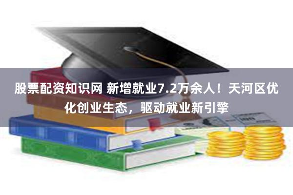 股票配资知识网 新增就业7.2万余人！天河区优化创业生态，驱动就业新引擎