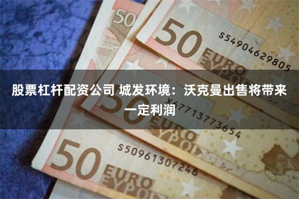 股票杠杆配资公司 城发环境：沃克曼出售将带来一定利润