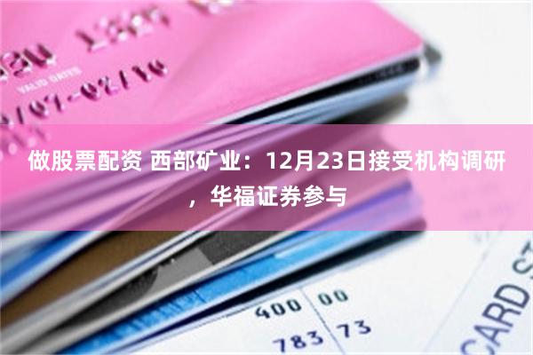 做股票配资 西部矿业：12月23日接受机构调研，华福证券参与