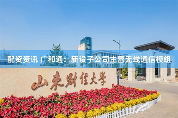 配资资讯 广和通：新设子公司主营无线通信模组