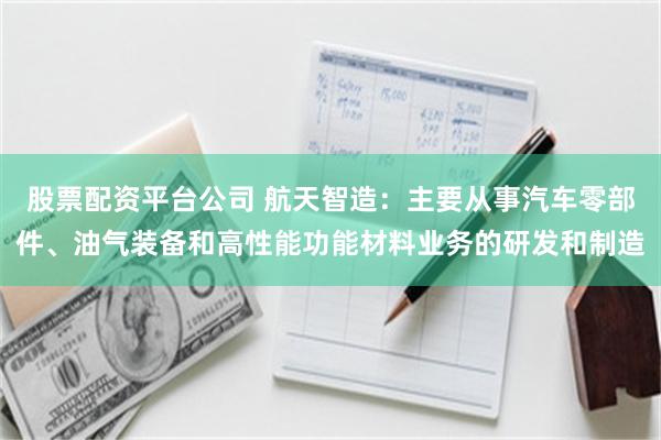 股票配资平台公司 航天智造：主要从事汽车零部件、油气装备和高性能功能材料业务的研发和制造