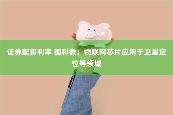 证券配资利率 国科微:物联网芯片应用于卫星定位等领域