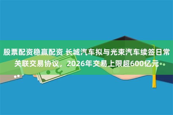 股票配资稳赢配资 长城汽车拟与光束汽车续签日常关联交易协议，2026年交易上限超600亿元