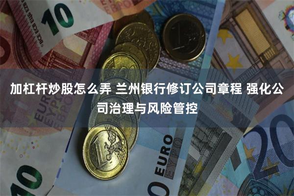 加杠杆炒股怎么弄 兰州银行修订公司章程 强化公司治理与风险管控