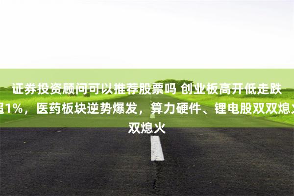 证券投资顾问可以推荐股票吗 创业板高开低走跌超1%，医药板块逆势爆发，算力硬件、锂电股双双熄火