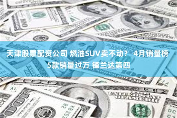 天津股票配资公司 燃油SUV卖不动？ 4月销量榜 5款销量过万 锋兰达第四