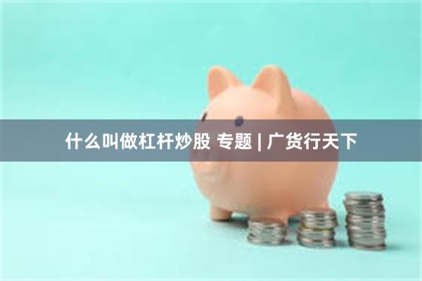 什么叫做杠杆炒股 专题 | 广货行天下