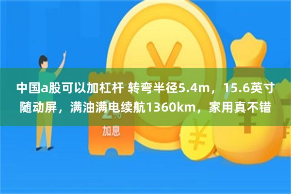 中国a股可以加杠杆 转弯半径5.4m，15.6英寸随动屏，满油满电续航1360km，家用真不错