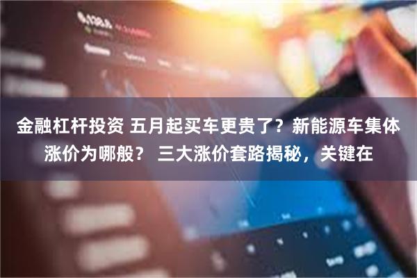 金融杠杆投资 五月起买车更贵了？新能源车集体涨价为哪般？ 三大涨价套路揭秘，关键在
