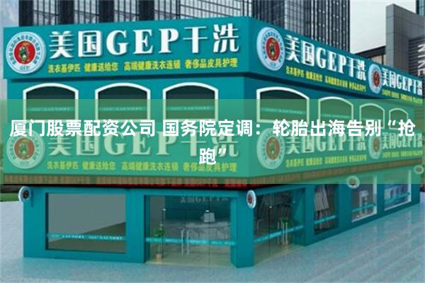 厦门股票配资公司 国务院定调：轮胎出海告别“抢跑”