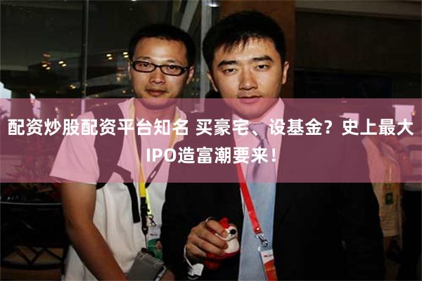 配资炒股配资平台知名 买豪宅、设基金？史上最大IPO造富潮要来！