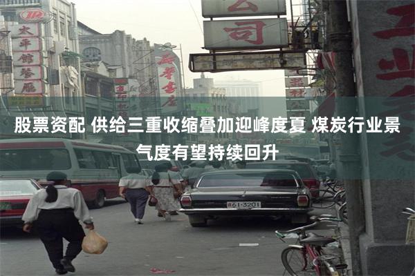 股票资配 供给三重收缩叠加迎峰度夏 煤炭行业景气度有望持续回升