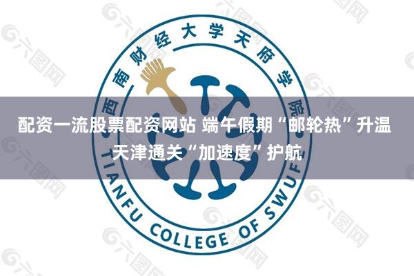 配资一流股票配资网站 端午假期“邮轮热”升温 天津通关“加速度”护航