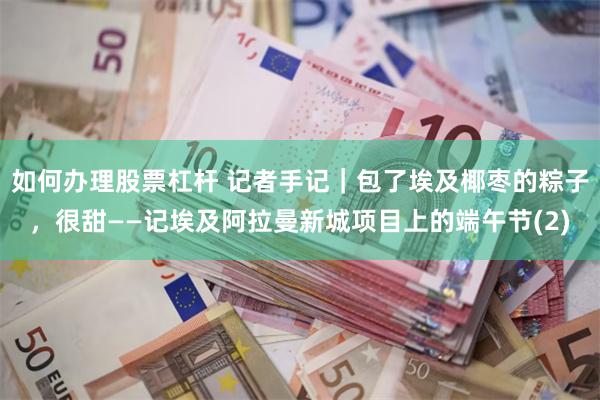 如何办理股票杠杆 记者手记｜包了埃及椰枣的粽子，很甜——记埃及阿拉曼新城项目上的端午节(2)