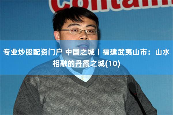 专业炒股配资门户 中国之城丨福建武夷山市：山水相融的丹霞之城(10)