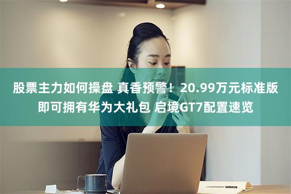 股票主力如何操盘 真香预警！20.99万元标准版即可拥有华为大礼包 启境GT7配置速览