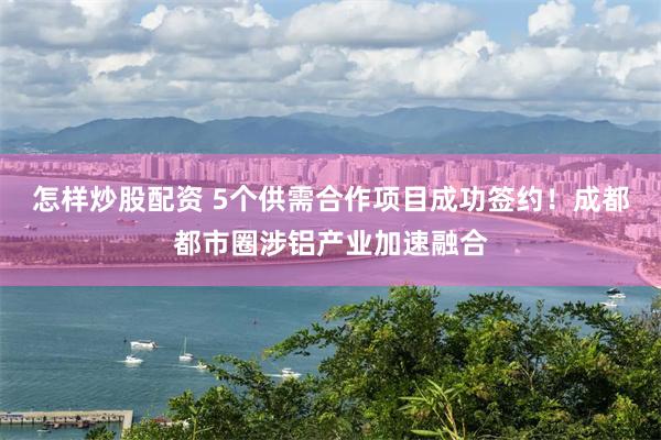 怎样炒股配资 5个供需合作项目成功签约！成都都市圈涉铝产业加速融合