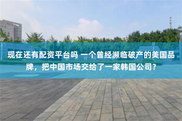 现在还有配资平台吗 一个曾经濒临破产的美国品牌，把中国市场交给了一家韩国公司？