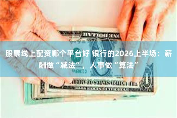 股票线上配资哪个平台好 银行的2026上半场：薪酬做“减法”，人事做“算法”
