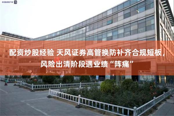 配资炒股经验 天风证券高管换防补齐合规短板,风险出清阶段遇业绩“阵痛”