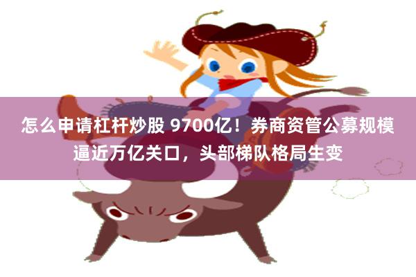 怎么申请杠杆炒股 9700亿!券商资管公募规模逼近万亿关口,头部梯队格局生变