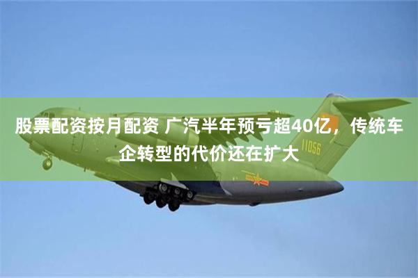 股票配资按月配资 广汽半年预亏超40亿，传统车企转型的代价还在扩大