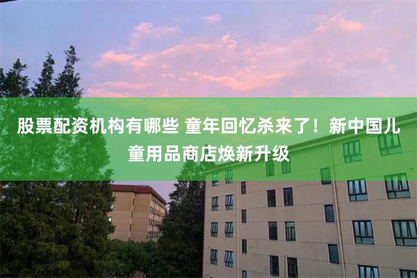 股票配资机构有哪些 童年回忆杀来了！新中国儿童用品商店焕新升级