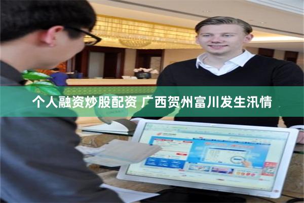 个人融资炒股配资 广西贺州富川发生汛情