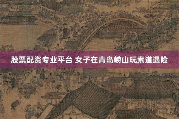 股票配资专业平台 女子在青岛崂山玩索道遇险