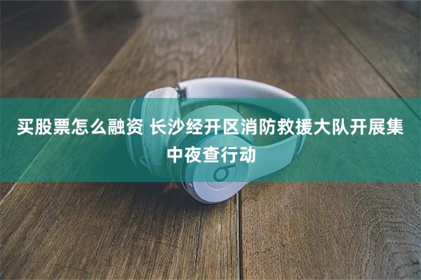 买股票怎么融资 长沙经开区消防救援大队开展集中夜查行动
